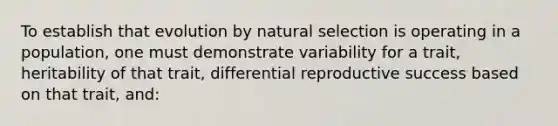 To establish that evolution by natural selection is operating in a population, one must demonstrate variability for a trait, heritability of that trait, differential reproductive success based on that trait, and: