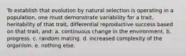 To establish that evolution by natural selection is operating in a population, one must demonstrate variability for a trait, heritability of that trait, differential reproductive success based on that trait, and: a. continuous change in the environment. b. progress. c. random mating. d. increased complexity of the organism. e. nothing else.