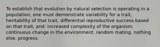 To establish that evolution by natural selection is operating in a population, one must demonstrate variability for a trait, heritability of that trait, differential reproductive success based on that trait, and: increased complexity of the organism. continuous change in the environment. random mating. nothing else. progress.