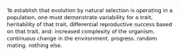 To establish that evolution by natural selection is operating in a population, one must demonstrate variability for a trait, heritability of that trait, differential reproductive success based on that trait, and: increased complexity of the organism. continuous change in the environment. progress. random mating. nothing else.