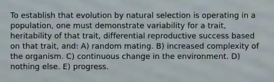 To establish that evolution by natural selection is operating in a population, one must demonstrate variability for a trait, heritability of that trait, differential reproductive success based on that trait, and: A) random mating. B) increased complexity of the organism. C) continuous change in the environment. D) nothing else. E) progress.