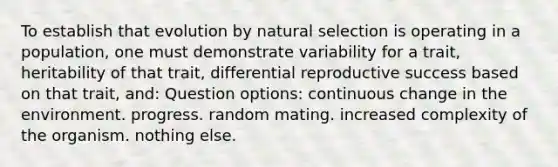 To establish that evolution by natural selection is operating in a population, one must demonstrate variability for a trait, heritability of that trait, differential reproductive success based on that trait, and: Question options: continuous change in the environment. progress. random mating. increased complexity of the organism. nothing else.