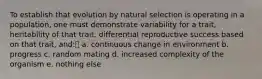 To establish that evolution by natural selection is operating in a population, one must demonstrate variability for a trait, heritability of that trait, differential reproductive success based on that trait, and: a. continuous change in environment b. progress c. random mating d. increased complexity of the organism e. nothing else