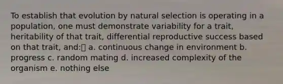 To establish that evolution by natural selection is operating in a population, one must demonstrate variability for a trait, heritability of that trait, differential reproductive success based on that trait, and: a. continuous change in environment b. progress c. random mating d. increased complexity of the organism e. nothing else