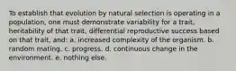 To establish that evolution by natural selection is operating in a population, one must demonstrate variability for a trait, heritability of that trait, differential reproductive success based on that trait, and: a. increased complexity of the organism. b. random mating. c. progress. d. continuous change in the environment. e. nothing else.