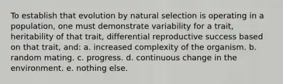 To establish that evolution by natural selection is operating in a population, one must demonstrate variability for a trait, heritability of that trait, differential reproductive success based on that trait, and: a. increased complexity of the organism. b. random mating. c. progress. d. continuous change in the environment. e. nothing else.