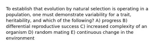 To establish that evolution by natural selection is operating in a population, one must demonstrate variability for a trait, heritability, and which of the following? A) progress B) differential reproductive success C) increased complexity of an organism D) random mating E) continuous change in the environment