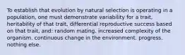 To establish that evolution by natural selection is operating in a population, one must demonstrate variability for a trait, heritability of that trait, differential reproductive success based on that trait, and: random mating. increased complexity of the organism. continuous change in the environment. progress. nothing else.