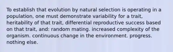 To establish that evolution by natural selection is operating in a population, one must demonstrate variability for a trait, heritability of that trait, differential reproductive success based on that trait, and: random mating. increased complexity of the organism. continuous change in the environment. progress. nothing else.