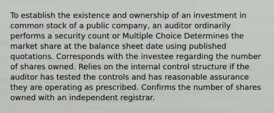 To establish the existence and ownership of an investment in common stock of a public company, an auditor ordinarily performs a security count or Multiple Choice Determines the market share at the balance sheet date using published quotations. Corresponds with the investee regarding the number of shares owned. Relies on the internal control structure if the auditor has tested the controls and has reasonable assurance they are operating as prescribed. Confirms the number of shares owned with an independent registrar.