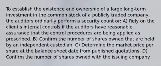 To establish the existence and ownership of a large long-term investment in the common stock of a publicly traded company, the auditors ordinarily perform a security count or: A) Rely on the client's <a href='https://www.questionai.com/knowledge/kjj42owoAP-internal-control' class='anchor-knowledge'>internal control</a>s if the auditors have reasonable assurance that the control procedures are being applied as prescribed. B) Confirm the number of shares owned that are held by an independent custodian. C) Determine the market price per share at the balance sheet date from published quotations. D) Confirm the number of shares owned with the issuing company