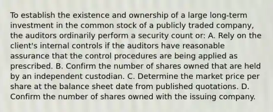 To establish the existence and ownership of a large long-term investment in the common stock of a publicly traded company, the auditors ordinarily perform a security count or: A. Rely on the client's internal controls if the auditors have reasonable assurance that the control procedures are being applied as prescribed. B. Confirm the number of shares owned that are held by an independent custodian. C. Determine the market price per share at the balance sheet date from published quotations. D. Confirm the number of shares owned with the issuing company.