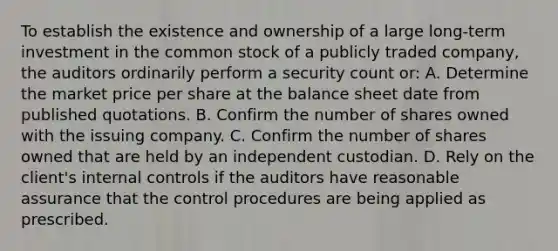 To establish the existence and ownership of a large long-term investment in the common stock of a publicly traded company, the auditors ordinarily perform a security count or: A. Determine the market price per share at the balance sheet date from published quotations. B. Confirm the number of shares owned with the issuing company. C. Confirm the number of shares owned that are held by an independent custodian. D. Rely on the client's internal controls if the auditors have reasonable assurance that the control procedures are being applied as prescribed.