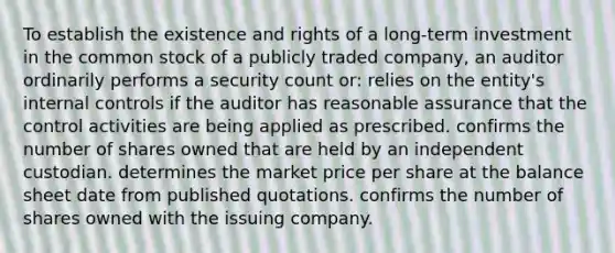 To establish the existence and rights of a long-term investment in the common stock of a publicly traded company, an auditor ordinarily performs a security count or: relies on the entity's internal controls if the auditor has reasonable assurance that the control activities are being applied as prescribed. confirms the number of shares owned that are held by an independent custodian. determines the market price per share at the balance sheet date from published quotations. confirms the number of shares owned with the issuing company.