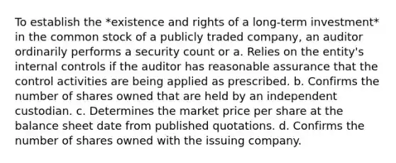 To establish the *existence and rights of a long-term investment* in the common stock of a publicly traded company, an auditor ordinarily performs a security count or a. Relies on the entity's internal controls if the auditor has reasonable assurance that the control activities are being applied as prescribed. b. Confirms the number of shares owned that are held by an independent custodian. c. Determines the market price per share at the balance sheet date from published quotations. d. Confirms the number of shares owned with the issuing company.