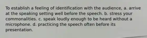 To establish a feeling of identification with the audience, a. arrive at the speaking setting well before the speech. b. stress your commonalities. c. speak loudly enough to be heard without a microphone. d. practicing the speech often before its presentation.