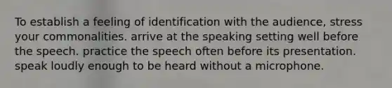 To establish a feeling of identification with the audience, stress your commonalities. arrive at the speaking setting well before the speech. practice the speech often before its presentation. speak loudly enough to be heard without a microphone.