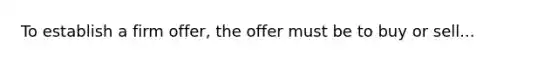 To establish a firm offer, the offer must be to buy or sell...