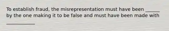 To establish fraud, the misrepresentation must have been ______ by the one making it to be false and must have been made with ____________