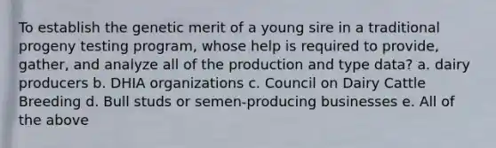 To establish the genetic merit of a young sire in a traditional progeny testing program, whose help is required to provide, gather, and analyze all of the production and type data? a. dairy producers b. DHIA organizations c. Council on Dairy Cattle Breeding d. Bull studs or semen-producing businesses e. All of the above