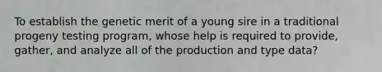 To establish the genetic merit of a young sire in a traditional progeny testing program, whose help is required to provide, gather, and analyze all of the production and type data?