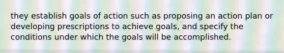 they establish goals of action such as proposing an action plan or developing prescriptions to achieve goals, and specify the conditions under which the goals will be accomplished.