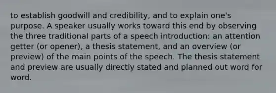 to establish goodwill and credibility, and to explain one's purpose. A speaker usually works toward this end by observing the three traditional parts of a speech introduction: an attention getter (or opener), a thesis statement, and an overview (or preview) of the main points of the speech. The thesis statement and preview are usually directly stated and planned out word for word.