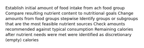 Establish initial amount of food intake from ach food group Compare resulting nutrient content to nutritional goals Change amounts from food groups stepwise Identify groups or subgroups that are the most feasible nutrient sources Check amounts recommended against typical consumption Remaining calories after nutrient needs were met were identified as discretionary (empty) calories