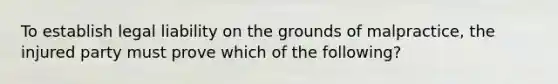 To establish legal liability on the grounds of malpractice, the injured party must prove which of the following?