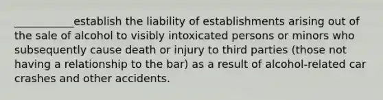 ___________establish the liability of establishments arising out of the sale of alcohol to visibly intoxicated persons or minors who subsequently cause death or injury to third parties (those not having a relationship to the bar) as a result of alcohol-related car crashes and other accidents.