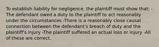 To establish liability for negligence, the plaintiff must show that: -The defendant owed a duty to the plaintiff to act reasonably under the circumstances -There is a reasonably close causal connection between the defendant's breach of duty and the plaintiff's injury -The plaintiff suffered an actual loss or injury -All of these are correct.