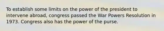 To establish some limits on the power of the president to intervene abroad, congress passed the War Powers Resolution in 1973. Congress also has the power of the purse.