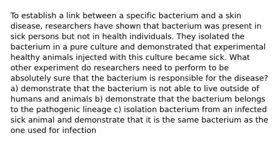 To establish a link between a specific bacterium and a skin disease, researchers have shown that bacterium was present in sick persons but not in health individuals. They isolated the bacterium in a pure culture and demonstrated that experimental healthy animals injected with this culture became sick. What other experiment do researchers need to perform to be absolutely sure that the bacterium is responsible for the disease? a) demonstrate that the bacterium is not able to live outside of humans and animals b) demonstrate that the bacterium belongs to the pathogenic lineage c) isolation bacterium from an infected sick animal and demonstrate that it is the same bacterium as the one used for infection