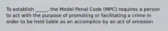 To establish _____, the Model Penal Code (MPC) requires a person to act with the purpose of promoting or facilitating a crime in order to be held liable as an accomplice by an act of omission