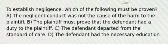 To establish negligence, which of the following must be proven? A) The negligent conduct was not the cause of the harm to the plaintiff. B) The plaintiff must prove that the defendant had a duty to the plaintiff. C) The defendant departed from the standard of care. D) The defendant had the necessary education