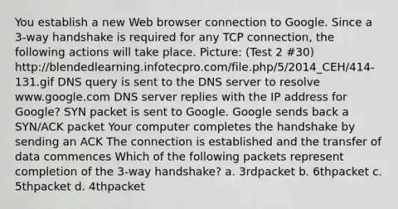 You establish a new Web browser connection to Google. Since a 3-way handshake is required for any TCP connection, the following actions will take place. Picture: (Test 2 #30) http://blendedlearning.infotecpro.com/file.php/5/2014_CEH/414-131.gif DNS query is sent to the DNS server to resolve www.google.com DNS server replies with the IP address for Google? SYN packet is sent to Google. Google sends back a SYN/ACK packet Your computer completes the handshake by sending an ACK The connection is established and the transfer of data commences Which of the following packets represent completion of the 3-way handshake? a. 3rdpacket b. 6thpacket c. 5thpacket d. 4thpacket