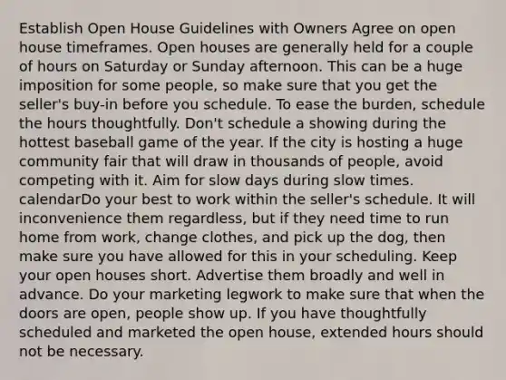 Establish Open House Guidelines with Owners Agree on open house timeframes. Open houses are generally held for a couple of hours on Saturday or Sunday afternoon. This can be a huge imposition for some people, so make sure that you get the seller's buy-in before you schedule. To ease the burden, schedule the hours thoughtfully. Don't schedule a showing during the hottest baseball game of the year. If the city is hosting a huge community fair that will draw in thousands of people, avoid competing with it. Aim for slow days during slow times. calendarDo your best to work within the seller's schedule. It will inconvenience them regardless, but if they need time to run home from work, change clothes, and pick up the dog, then make sure you have allowed for this in your scheduling. Keep your open houses short. Advertise them broadly and well in advance. Do your marketing legwork to make sure that when the doors are open, people show up. If you have thoughtfully scheduled and marketed the open house, extended hours should not be necessary.