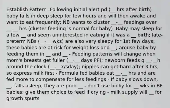 Establish Pattern -Following initial alert pd (__ hrs after birth) baby falls in deep sleep for few hours and will then awake and want to eat frequently; NB wants to cluster __-__ feedings over __-__ hrs (cluster feeding is normal for baby) -Baby may sleep for a few __ and seem uninterested in eating if it was a __ birth; late-preterm NBs (__-__ wks) are also very sleepy for 1st few days; these babies are at risk for weight loss and __; arouse baby by feeding them in __ and __ - Feeding patterns will change when mom's breasts get fuller (__-__ days PP); newborn feeds q __-__h around the clock (__-__x/sday); nipples can get hard after 3 hrs, so express milk first - Formula fed babies eat __-__ hrs and are fed more to compensate for less feedings - If baby slows down, __, falls asleep, they are prob __ - don't use binky for __ wks in BF babies; give them choice to feed if crying - milk supply will __ for growth spurts