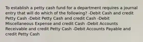 To establish a petty cash fund for a department requires a journal entry that will do which of the following? -Debit Cash and credit Petty Cash -Debit Petty Cash and credit Cash -Debit Miscellaneous Expense and credit Cash -Debit Accounts Receivable and credit Petty Cash -Debit Accounts Payable and credit Petty Cash