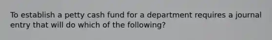 To establish a petty cash fund for a department requires a journal entry that will do which of the following?