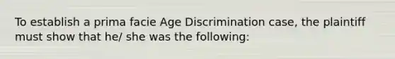 To establish a prima facie <a href='https://www.questionai.com/knowledge/kZ72Z0tq53-age-discrimination' class='anchor-knowledge'>age discrimination</a> case, the plaintiff must show that he/ she was the following: