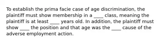 To establish the prima facie case of age discrimination, the plaintiff must show membership in a ____ class, meaning the plaintiff is at least ____ years old. In addition, the plaintiff must show ____ the position and that age was the ____ cause of the adverse employment action.