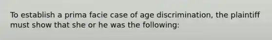 To establish a prima facie case of age discrimination, the plaintiff must show that she or he was the following: