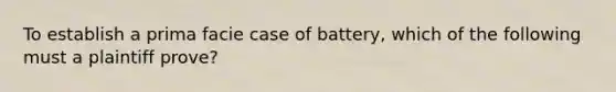 To establish a prima facie case of battery, which of the following must a plaintiff prove?