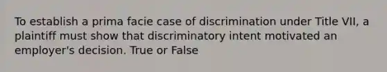 To establish a prima facie case of discrimination under Title VII, a plaintiff must show that discriminatory intent motivated an employer's decision. True or False