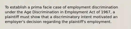 To establish a prima facie case of employment discrimination under the Age Discrimination in Employment Act of 1967, a plaintiff must show that a discriminatory intent motivated an employer's decision regarding the plaintiff's employment.