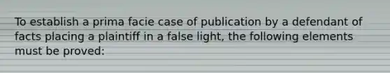 To establish a prima facie case of publication by a defendant of facts placing a plaintiff in a false light, the following elements must be proved: