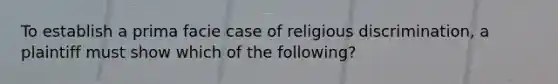 To establish a prima facie case of religious discrimination, a plaintiff must show which of the following?