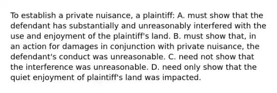 To establish a private nuisance, a plaintiff: A. must show that the defendant has substantially and unreasonably interfered with the use and enjoyment of the plaintiff's land. B. must show that, in an action for damages in conjunction with private nuisance, the defendant's conduct was unreasonable. C. need not show that the interference was unreasonable. D. need only show that the quiet enjoyment of plaintiff's land was impacted.