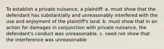 To establish a private nuisance, a plaintiff: a. must show that the defendant has substantially and unreasonably interfered with the use and enjoyment of the plaintiff's land. b. must show that in an action for damages in conjunction with private nuisance, the defendant's conduct was unreasonable. c. need not show that the interference was unreasonable